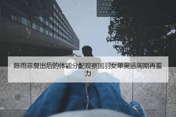 陈雨菲复出后的体能分配观察国羽女单奥运周期再蓄力