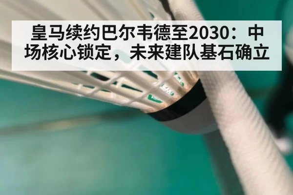 皇马续约巴尔韦德至2030：中场核心锁定，未来建队基石确立