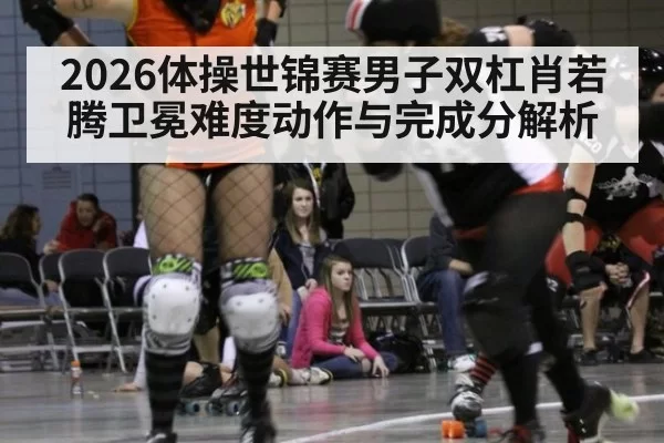 2026体操世锦赛男子双杠肖若腾卫冕难度动作与完成分解析